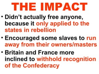 THE IMPACT

• Didn’t actually free anyone,
because it only applied to the
states in rebellion
• Encouraged some slaves to run
away from their owners/masters
• Britain and France more
inclined to withhold recognition
of the Confederacy

 