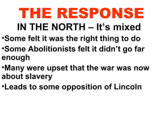 THE RESPONSE

IN THE NORTH – It’s mixed

•Some felt it was the right thing to do
•Some Abolitionists felt it didn’t go far
enough
•Many were upset that the war was now
about slavery
•Leads to some opposition of Lincoln

 