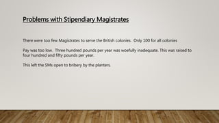 Problems with Stipendiary Magistrates
There were too few Magistrates to serve the British colonies. Only 100 for all colonies
Pay was too low. Three hundred pounds per year was woefully inadequate. This was raised to
four hundred and fifty pounds per year.
This left the SMs open to bribery by the planters.
 