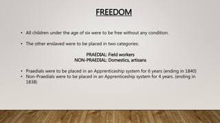FREEDOM
• All children under the age of six were to be free without any condition.
• The other enslaved were to be placed in two categories:
PRAEDIAL: Field workers
NON-PRAEDIAL: Domestics, artisans
• Praedials were to be placed in an Apprenticeship system for 6 years (ending in 1840)
• Non-Praedials were to be placed in an Apprenticeship system for 4 years. (ending in
1838)
 
