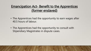 Emancipation Act- Benefit to the Apprentices
(former enslaved)
• The Apprentices had the opportunity to earn wages after
40.5 hours of labour.
• The Apprentices had the opportunity to consult with
Stipendiary Magistrates in dispute cases.
 
