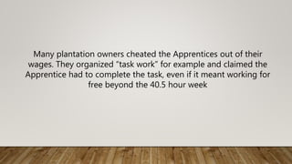 Many plantation owners cheated the Apprentices out of their
wages. They organized “task work” for example and claimed the
Apprentice had to complete the task, even if it meant working for
free beyond the 40.5 hour week
 