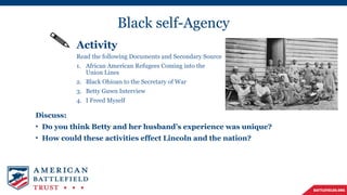 Black self-Agency
Activity
Read the following Documents and Secondary Source
1. African American Refugees Coming into the
Union Lines
2. Black Ohioan to the Secretary of War
3. Betty Guwn Interview
4. I Freed Myself
Discuss:
• Do you think Betty and her husband’s experience was unique?
• How could these activities effect Lincoln and the nation?
 