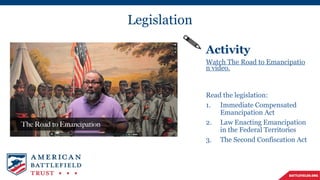 Legislation
Activity
Watch The Road to Emancipatio
n video.
Read the legislation:
1. Immediate Compensated
Emancipation Act
2. Law Enacting Emancipation
in the Federal Territories
3. The Second Confiscation Act
 
