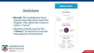 Antietam
• Result: The Confederate Army
retreats from Maryland, back into
Virginia. This allows the Union to
claim a “victory”
• Abraham Lincoln now has the
“victory” he desired to issue the
Emancipation Proclamation
 