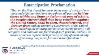 Emancipation Proclamation
“That on the first day of January, in the year of our Lord one
thousand eight hundred and sixty-three, all persons held as
slaves within any State or designated part of a State,
the people whereof shall then be in rebellion against
the United States, shall be then, thenceforward, and
forever free; and the Executive Government of the United
States, including the military and naval authority thereof, will
recognize and maintain the freedom of such persons, and will do
no act or acts to repress such persons, or any of them, in any
efforts they may make for their actual freedom.”
- January 1, 1863; National Archives; Emancipation Proclamation
 