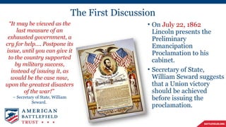 The First Discussion
• On July 22, 1862
Lincoln presents the
Preliminary
Emancipation
Proclamation to his
cabinet.
• Secretary of State,
William Seward suggests
that a Union victory
should be achieved
before issuing the
proclamation.
“It may be viewed as the
last measure of an
exhausted government, a
cry for help…. Postpone its
issue, until you can give it
to the country supported
by military success,
instead of issuing it, as
would be the case now,
upon the greatest disasters
of the war!”
– Secretary of State, William
Seward.
 