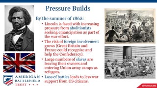 Pressure Builds
By the summer of 1862:
• Lincoln is faced with increasing
pressure from abolitionists
seeking emancipation as part of
the war effort.
• The risk of foreign involvement
grows (Great Britain and
France could recognize and
help the Confederacy).
• Large numbers of slaves are
leaving their owners and
entering Union army camps as
refugees.
• Loss of battles leads to less war
support from US citizens.
 