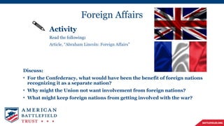Foreign Affairs
Activity
Read the following:
Article, “Abraham Lincoln: Foreign Affairs”
Discuss:
• For the Confederacy, what would have been the benefit of foreign nations
recognizing it as a separate nation?
• Why might the Union not want involvement from foreign nations?
• What might keep foreign nations from getting involved with the war?
 