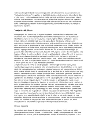 vetmi shpëtim për të është intervenimi nga qielli, një helikopter i një skuadre shpëtimi. Ai
"helikopteri shpëtimtar" i ringjalljes së shpirtit të njeriut perëndimor është Islami. Është duke
u rritur numri i intelektualëve perëndimorë që e pranojnë fenë islame, pasi më parë e kanë
studiuar këtë fe sinqerisht dhe pa paragjykime. Pranimin e këtij fakti e lufton një makineri e
fuqishme propagandistike e kontrolluar nga bosët që nuk duan të dinë për vlera shpirtërore.
Është vështirë për qytetërimin materialist perëndimor, formalisht i krishterë, ta pranojë se
Islami është shpëtimi.
Tregtarët e kërthizave
Këtë pengesë nuk do të duhej ta ndjenin shqiptarët, shumica absolute e të cilëve janë
muslimanë. Por, ekziston njëlloj fushatë e mbështetur edhe politikisht për të promovuar
identitetin evropian të kosovarëve, duke u përpjekur për ta fshehur përkatësinë islame.
Debati më i madh është bërë për shaminë islame. Është thënë se ky është simbol i
orientalizmit, i prapambetjes. Vajzat me shamia janë personifikuar me gratë e 50 vjetëve më
parë. Atyre grave të përvuajtura që kanë ecur dhjetë metra prapa burrit. Çfarë e pengon një
femër të mbuluar të vozisë veturë, të punojë me kompjuter, apo të bëjë çfarëdo pune tjetër.
Mbulesa e pengon femrën për ta humbur moralin dhe për të rrëshqitur në të këqijat që
pasojnë. Këtë e kanë harruar kosovarët. Pas vitit 1999, ikjen e serbëve dhe lirinë politike e ka
kuptuar si flakje të ndalimeve. Serbë më nuk ka gjithçka është e lejuar. Në emër të parimeve
të këtyre përmbysura, tregtarët e veshjeve i mbushën tregjet me tesha të shkurtra, të
tejdukshme. Edhe vajzat e katundit nisën të blejnë "bady". Nëpër rrugë nisën të shpalohen
kërthizat. Sot sheh në rrugë nuse të "shpisë" që i bartin fëmijët në karroca dore, ndërsa prapa
u shkon vjehrri me plis në krye. Kanë ndërrue kohnat!
Asnjëherë nuk do të arrihet të bëhet një debat i dobishëm për shaminë islame, nëse
vazhdojnë paragjykimet se ajo është relikt oriental. Diskutimet duhet të hidhen në një rrafsh
tjetër. Në institucionet serioze praktikohet mbajta e kostumeve për punëtoret femra. Qëllimi
është praktik. Klientët duhet të kryejnë punë dhe të ikin. Nuk bën të shohin punëtore me gjinj,
kërthiza e kofshë të zbuluara. Veshjet zyrtare për femra praktikohen gjerësisht, pavarësisht
sistemeve politike e kulturore. Ndryshojnë vetëm përmasat e kostumeve. Dikush pretendon që
një këmishë duhet të ketë mëngët përmbi bërryl, e tjetri përfundi bërrylit. Sipas rregullave të
fesë islame, femrat në publik duhet t'i kenë të mbuluara të gjitha pjesët e trupit, përveç
fytyrës, shuplakave të duarve dhe shputave të këmbëve. Ky është urdhër i qartë i Allahut. Ai
është Krijues i njeriut. I di epshet e njerëzve, natyrisht pakrahasueshëm më saktë sesa njeriu
për vetveten. Urdhri për mbulesën e femrave reflekton shumë urtësi praktike. Femrave të
zhveshura u hidhen një mijë fjalë të këqija kur dalin në rrugë. Padyshim midis tyre ka edhe
vajza të ndershme, por rrugaçët nuk i dallojnë prej vajzave të pandershme. "O ti Pejgamber,
thuaju grave tua, bijave tua dhe grave të besimtarëve le t'i vënë shamitë (mbulojë) e veta
mbi trupin e tyre, sepse kjo është më afër që ato të njihen se nuk janë rrugaçe e të mos
ofendohen. All-llahu fal gabimet e kaluara, Ai është mëshirues" (Ahzab, 59). Katërmbëdhjetë
shekuj pas shpalljes së këtij ajeti kur'anor, vërtetohen këto fjalë të Allahut. Sot, edhe
rrugaçëve më të paturpshëm u vjen turp t'i ofendojnë vajzat e mbuluara.
Sirenat moderne
Në rrugë sot sheh femra të bukura dhe femra me pak të hijshme. Veshja ose më saktë,
zhveshja i thekson dallimet trupore. "Të shëmtuarat", plakat, varfanjaket që nuk kanë para
për t'i hallakatur butikët, janë të tepërta për këtë shoqëri të emancipuar pacipërisht. A nuk
 