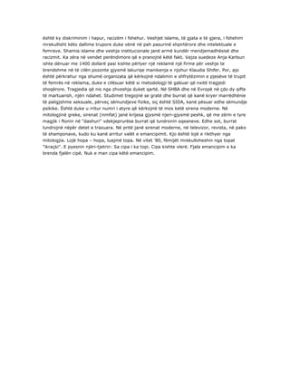 është ky diskriminim i hapur, racizëm i fshehur. Veshjet islame, të gjata e të gjera, i fshehim
mrekullisht këto dallime trupore duke vënë në pah pasurinë shpirtërore dhe intelektuale e
femrave. Shamia islame dhe veshja institucionale janë armë kundër mendjemadhësisë dhe
racizmit. Ka zëra në vendet perëndimore që e pranojnë këtë fakt. Vajza suedeze Anja Karlsun
ishte dënuar me 1400 dollarë pasi kishte përlyer një reklamë një firme për veshje te
brendshme në të cilën pozonte gjysmë lakuriqe manikenja e njohur Klaudia Shifer. Por, ajo
është përkrahur nga shumë organizata që kërkojnë ndalimin e shfrytëzimin e pjesëve të trupit
të femrës në reklama, duke e cilësuar këtë si metodologji të gabuar që nxitë tragjedi
shoqërore. Tragjedia që nis nga zhveshja duket qartë. Në SHBA dhe në Evropë në çdo dy qifte
të martuarish, njëri ndahet. Studimet tregojnë se gratë dhe burrat që kanë kryer marrëdhënie
të paligjshme seksuale, përveç sëmundjeve fizike, siç është SIDA, kanë pësuar edhe sëmundje
psikike. Është duke u rritur numri i atyre që kërkojnë të mos ketë sirena moderne. Në
mitologjinë greke, sirenat (nimfat) janë krijesa gjysmë njeri-gjysmë peshk, që me zërin e tyre
magjik i ftonin në "dashuri" vdekjeprurëse burrat që lundronin oqeaneve. Edhe sot, burrat
lundrojnë nëpër detet e trazuara. Në pritë janë sirenat moderne, në televizor, revista, në pako
të shamponave, kudo ku kanë arritur valët e emancipimit. Kjo është lojë e rikthyer nga
mitologjia. Lojë hopa – hopa, luajmë topa. Në vitet '80, fëmijët mrekulloheshin nga topat
"ikraçki". E pyesnin njëri-tjetrin: Sa cipa i ka topi. Cipa kishte vlerë. Fjala emancipim e ka
brenda fjalën cipë. Nuk e man cipa këtë emancipim.
 
