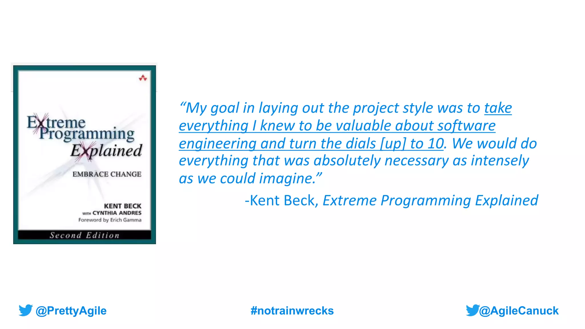 @AgileCanuck
@PrettyAgile #notrainwrecks
“My goal in laying out the project style was to take
everything I knew to be valuable about software
engineering and turn the dials [up] to 10. We would do
everything that was absolutely necessary as intensely
as we could imagine.”
-Kent Beck, Extreme Programming Explained
 