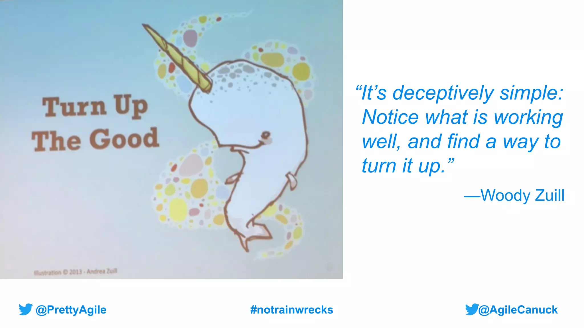 @AgileCanuck
@PrettyAgile #notrainwrecks
“It’s deceptively simple:
Notice what is working
well, and find a way to
turn it up.”
—Woody Zuill
 