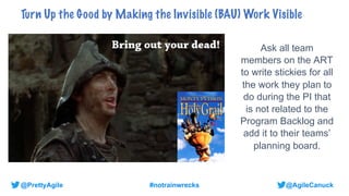 @AgileCanuck
@PrettyAgile #notrainwrecks
Ask all team
members on the ART
to write stickies for all
the work they plan to
do during the PI that
is not related to the
Program Backlog and
add it to their teams’
planning board.
Turn Up the Good by Making the Invisible (BAU) Work Visible
 
