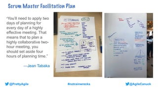@AgileCanuck
@PrettyAgile #notrainwrecks
Scrum Master Facilitation Plan
“You’ll need to apply two
days of planning for
every day of a highly
effective meeting. That
means that to plan a
highly collaborative two-
hour meeting, you
should set aside four
hours of planning time.”
—Jean Tabaka
 