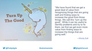 @AgileCanuck
@PrettyAgile #notrainwrecks
“We have found that we get a
great deal of value from
recognizing things that are going
well and finding ways to
increase the good from those
things. We call this “turn up the
good”. While it can be useful to
identify problems and try to fix
them, we find we get even more
value from finding ways to
increase the things that are
going well.”
—Woody Zuill
 