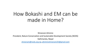 How Bokashi and EM can be
made in Home?
Shreeram Ghimire
President, Nature Conservation and Sustainable Development Society (NCDS)
Kathmandu, Nepal
shreeram@ncds.org.np, ghimireshreeram25@gmail.com
 