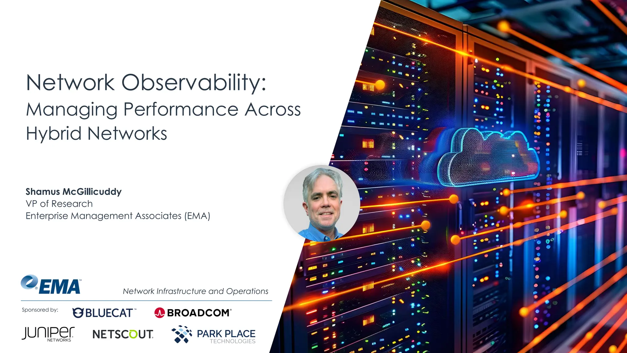 @ema_research
| @ema_research
Sponsored by:
Network Observability:
Managing Performance Across
Hybrid Networks
Shamus McGillicuddy
VP of Research
Enterprise Management Associates (EMA)
Network Infrastructure and Operations
 