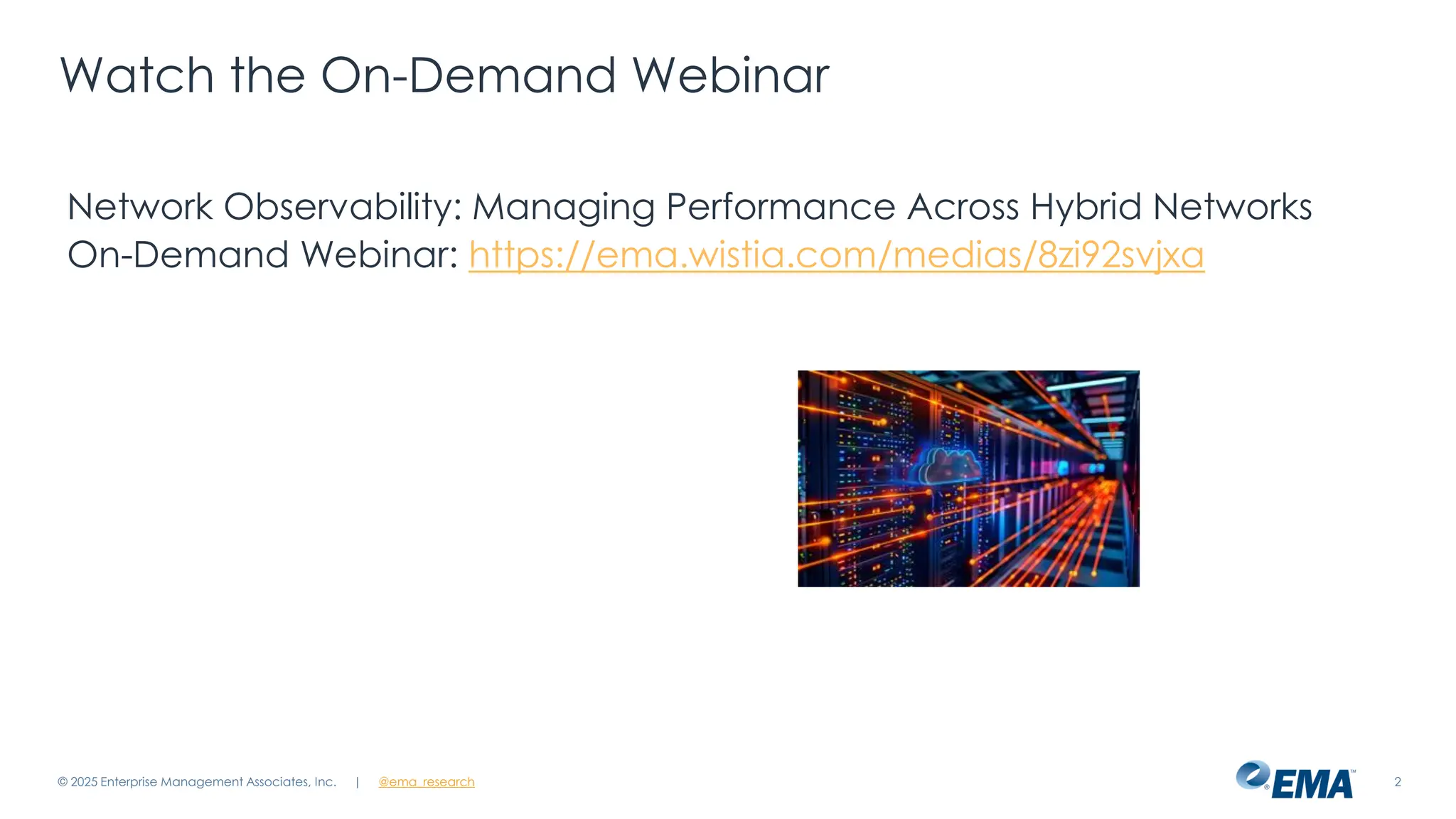 @ema_research
| @ema_research 2
Watch the On-Demand Webinar
Network Observability: Managing Performance Across Hybrid Networks
On-Demand Webinar: https://ema.wistia.com/medias/8zi92svjxa
© 2025 Enterprise Management Associates, Inc.
 