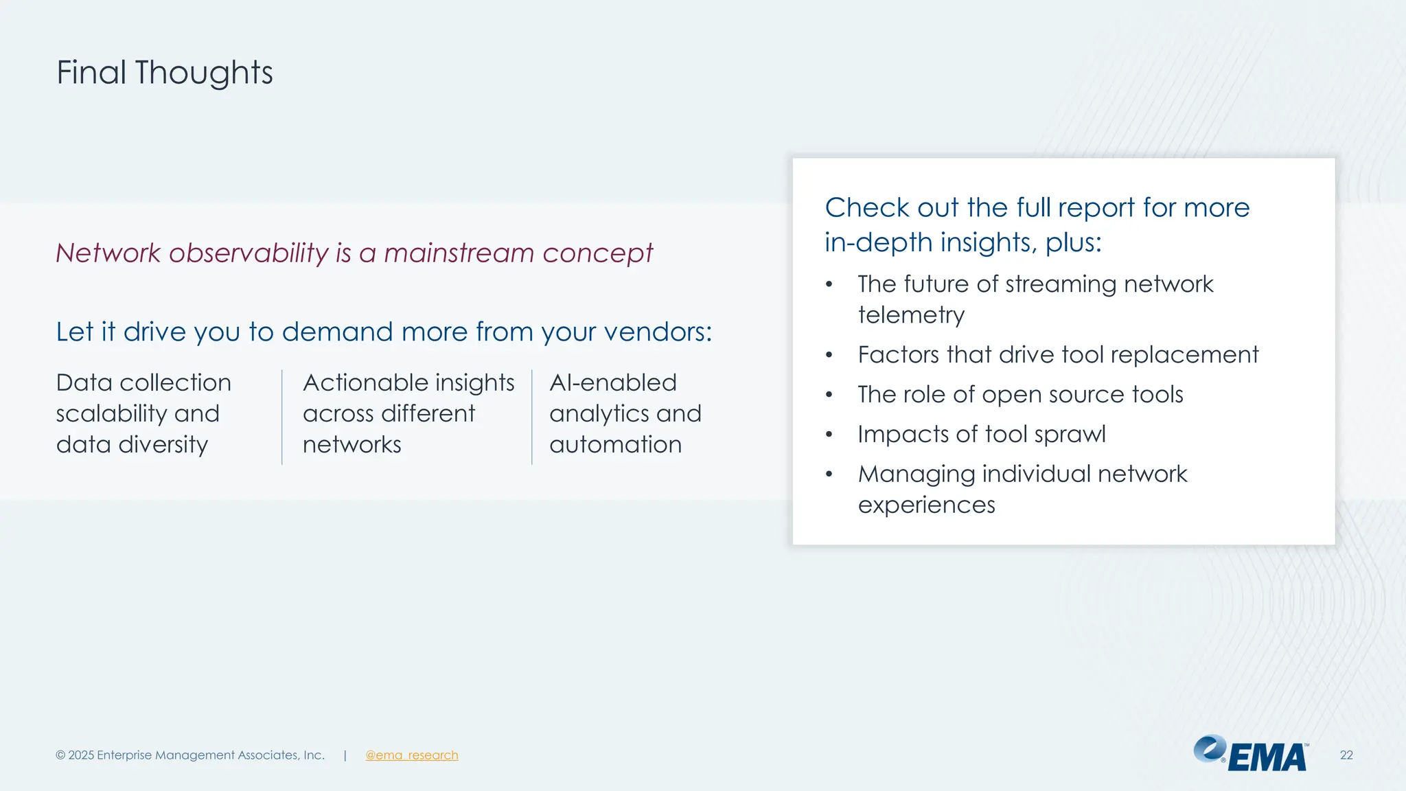@ema_research
| @ema_research
@ema_research
| @ema_research
Final Thoughts
© 2025 Enterprise Management Associates, Inc. 22
Network observability is a mainstream concept
Let it drive you to demand more from your vendors:
Check out the full report for more
in-depth insights, plus:
• The future of streaming network
telemetry
• Factors that drive tool replacement
• The role of open source tools
• Impacts of tool sprawl
• Managing individual network
experiences
Data collection
scalability and
data diversity
Actionable insights
across different
networks
AI-enabled
analytics and
automation
 