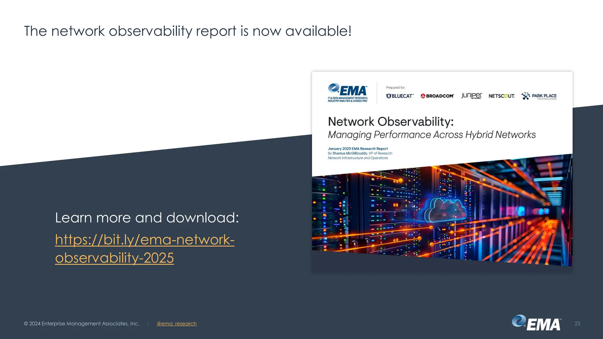 @ema_research
| @ema_research
@ema_research
| @ema_research
The network observability report is now available!
Learn more and download:
https://bit.ly/ema-network-
observability-2025
© 2024 Enterprise Management Associates, Inc. 23
 