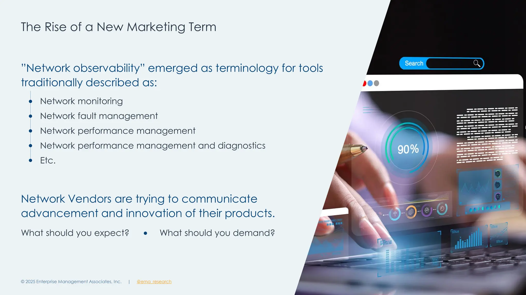 @ema_research
| @ema_research
@ema_research
| @ema_research
The Rise of a New Marketing Term
© 2025 Enterprise Management Associates, Inc. 6
”Network observability” emerged as terminology for tools
traditionally described as:
Network Vendors are trying to communicate
advancement and innovation of their products.
Network monitoring
Network fault management
Network performance management
Network performance management and diagnostics
Etc.
What should you expect? What should you demand?
 