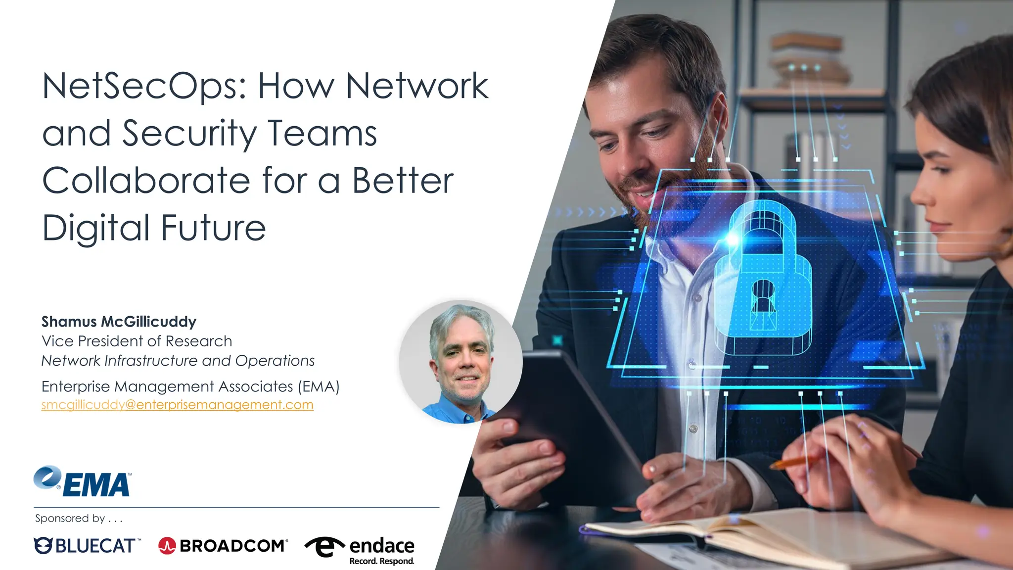 | @ema_research
NetSecOps: How Network
and Security Teams
Collaborate for a Better
Digital Future
Shamus McGillicuddy
Vice President of Research
Network Infrastructure and Operations
Enterprise Management Associates (EMA)
smcgillicuddy@enterprisemanagement.com
Sponsored by . . .
 