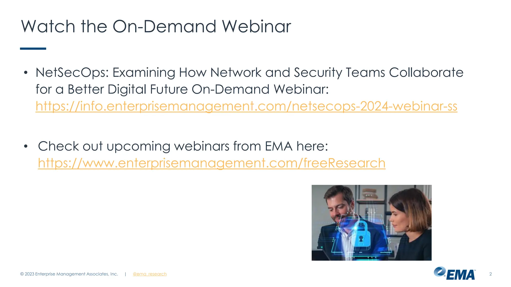| @ema_research 2
Watch the On-Demand Webinar
• NetSecOps: Examining How Network and Security Teams Collaborate
for a Better Digital Future On-Demand Webinar:
https://info.enterprisemanagement.com/netsecops-2024-webinar-ss
• Check out upcoming webinars from EMA here:
https://www.enterprisemanagement.com/freeResearch
© 2023 Enterprise Management Associates, Inc.
 
