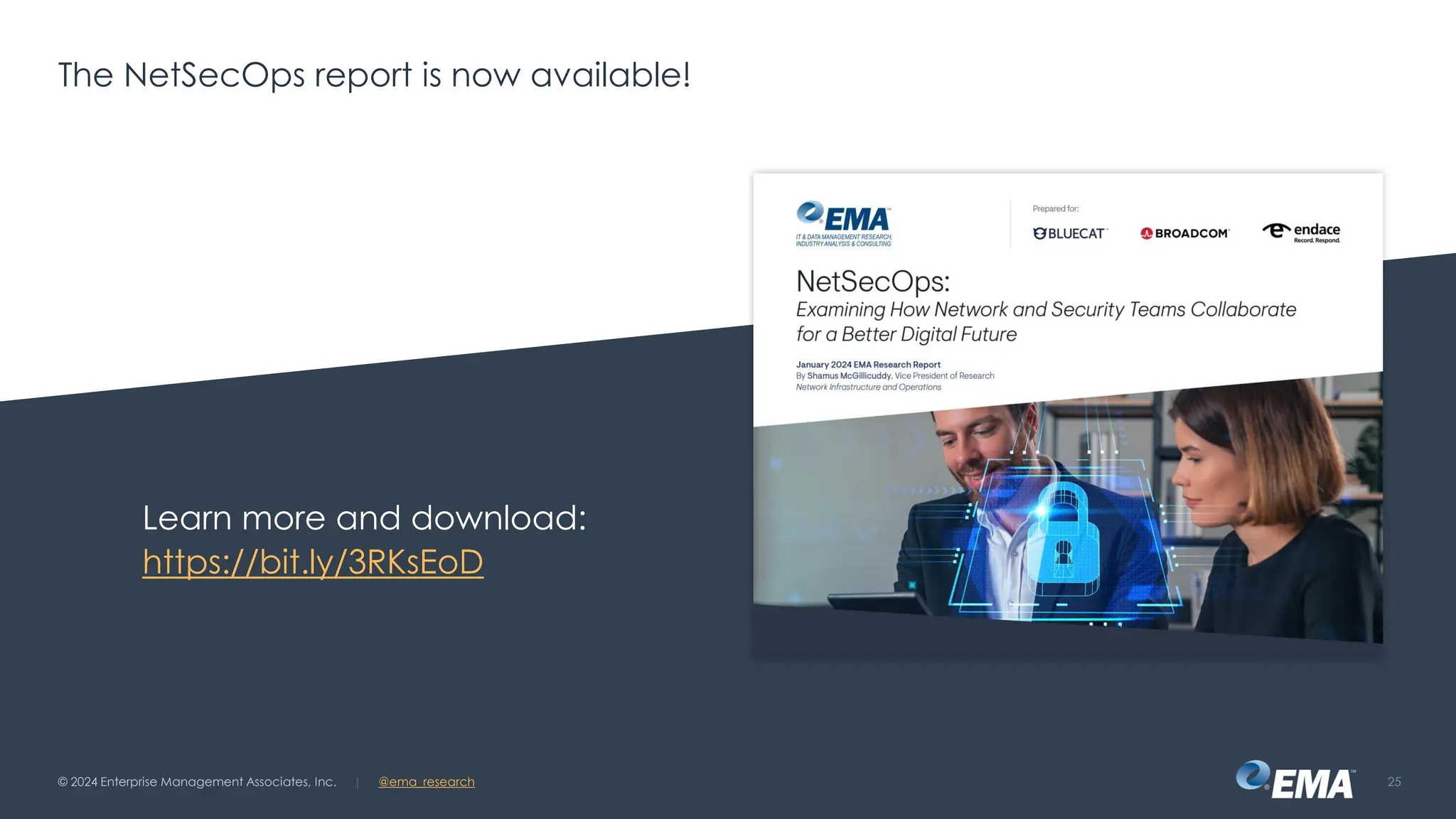 | @ema_research
| @ema_research
The NetSecOps report is now available!
Learn more and download:
https://bit.ly/3RKsEoD
© 2024 Enterprise Management Associates, Inc. 25
 
