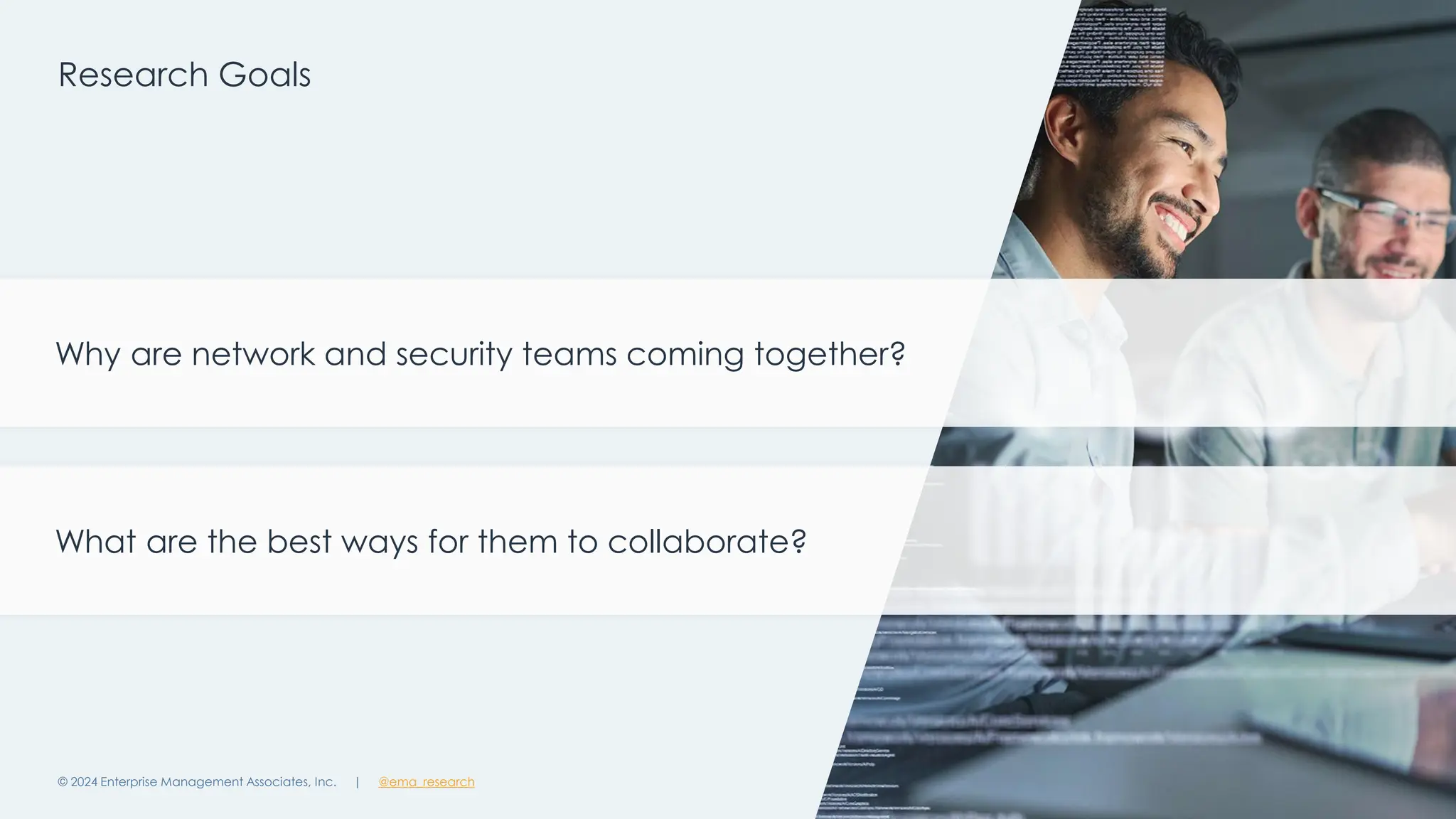 | @ema_research
| @ema_research
Research Goals
© 2024 Enterprise Management Associates, Inc. 8
Why are network and security teams coming together?
What are the best ways for them to collaborate?
 