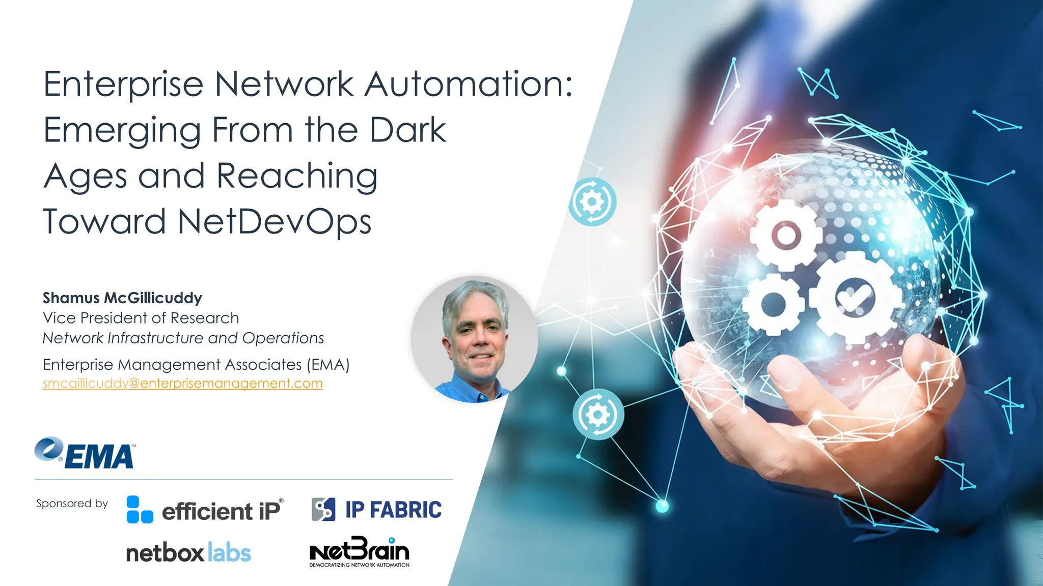 | @ema_research
Enterprise Network Automation:
Emerging From the Dark
Ages and Reaching
Toward NetDevOps
Shamus McGillicuddy
Vice President of Research
Network Infrastructure and Operations
Enterprise Management Associates (EMA)
smcgillicuddy@enterprisemanagement.com
Sponsored by
 