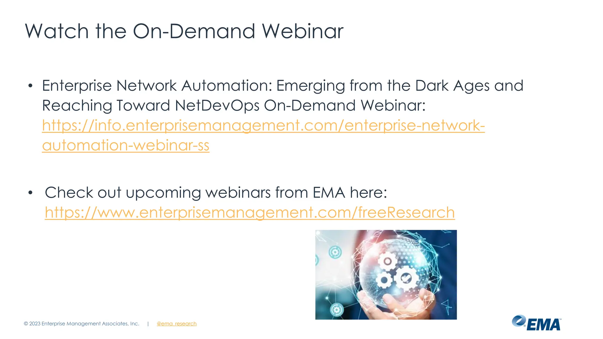 | @ema_research
Watch the On-Demand Webinar
• Enterprise Network Automation: Emerging from the Dark Ages and
Reaching Toward NetDevOps On-Demand Webinar:
https://info.enterprisemanagement.com/enterprise-network-
automation-webinar-ss
• Check out upcoming webinars from EMA here:
https://www.enterprisemanagement.com/freeResearch
© 2023 Enterprise Management Associates, Inc.
 