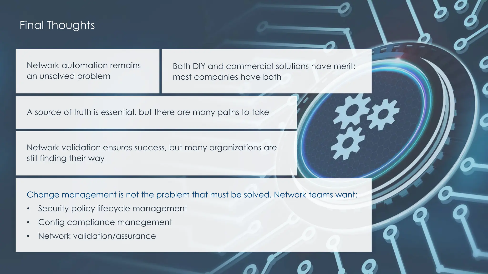| @ema_research
Network automation remains
an unsolved problem
Both DIY and commercial solutions have merit;
most companies have both
A source of truth is essential, but there are many paths to take
Network validation ensures success, but many organizations are
still finding their way
Change management is not the problem that must be solved. Network teams want:
• Security policy lifecycle management
• Config compliance management
• Network validation/assurance
Final Thoughts
 