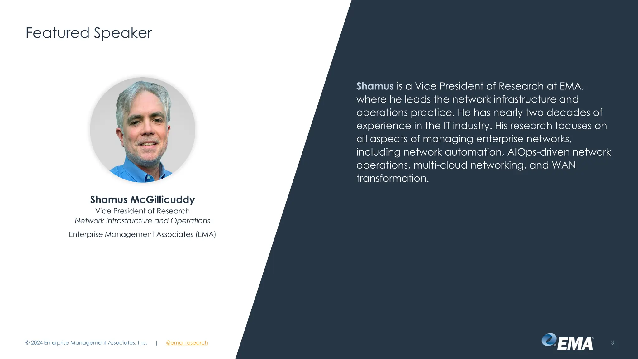 | @ema_research
| @ema_research
Featured Speaker
Shamus is a Vice President of Research at EMA,
where he leads the network infrastructure and
operations practice. He has nearly two decades of
experience in the IT industry. His research focuses on
all aspects of managing enterprise networks,
including network automation, AIOps-driven network
operations, multi-cloud networking, and WAN
transformation.
© 2024 Enterprise Management Associates, Inc. 3
Shamus McGillicuddy
Vice President of Research
Network Infrastructure and Operations
Enterprise Management Associates (EMA)
 