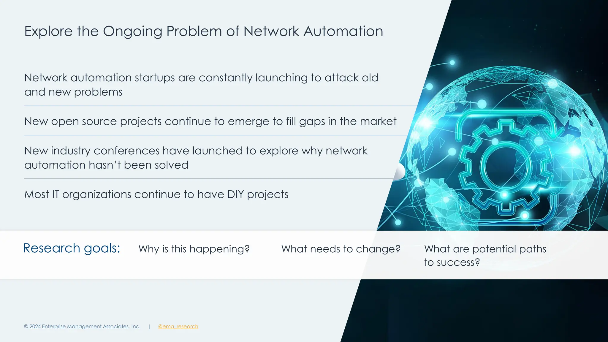| @ema_research
| @ema_research
Network automation startups are constantly launching to attack old
and new problems
New open source projects continue to emerge to fill gaps in the market
New industry conferences have launched to explore why network
automation hasn’t been solved
Most IT organizations continue to have DIY projects
Explore the Ongoing Problem of Network Automation
© 2024 Enterprise Management Associates, Inc. 7
Research goals: Why is this happening? What needs to change? What are potential paths
to success?
 