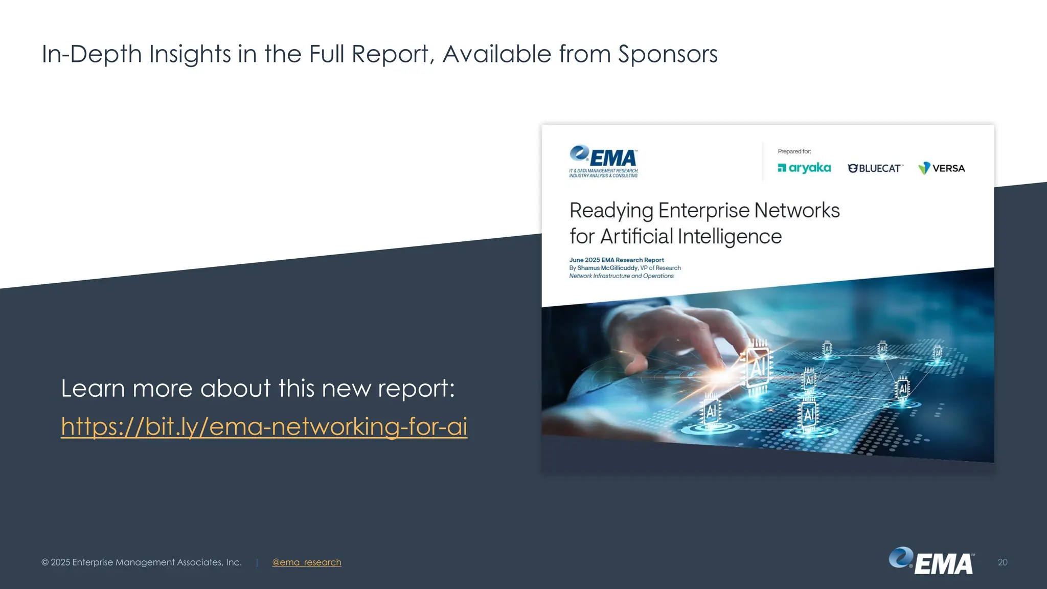 @ema_research
| @ema_research
@ema_research
| @ema_research
Learn more about this new report:
https://bit.ly/ema-networking-for-ai
© 2025 Enterprise Management Associates, Inc. 20
In-Depth Insights in the Full Report, Available from Sponsors
 