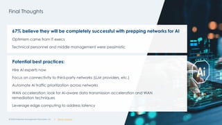 @ema_research
| @ema_research
@ema_research
| @ema_research
Final Thoughts
© 2025 Enterprise Management Associates, Inc. 19
67% believe they will be completely successful with prepping networks for AI
Optimism came from IT execs
Technical personnel and middle management were pessimistic
Potential best practices:
Hire AI experts now
Focus on connectivity to third-party networks (LLM providers, etc.)
Automate AI traffic prioritization across networks
WAN acceleration: look for AI-aware data transmission acceleration and WAN
remediation techniques
Leverage edge computing to address latency
 