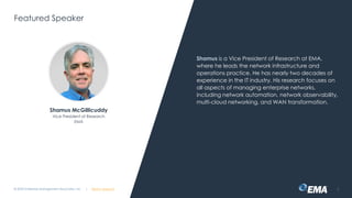 @ema_research
| @ema_research
@ema_research
| @ema_research
Featured Speaker
Shamus is a Vice President of Research at EMA,
where he leads the network infrastructure and
operations practice. He has nearly two decades of
experience in the IT industry. His research focuses on
all aspects of managing enterprise networks,
including network automation, network observability,
multi-cloud networking, and WAN transformation.
© 2025 Enterprise Management Associates, Inc. 3
Shamus McGillicuddy
Vice President of Research
EMA
 