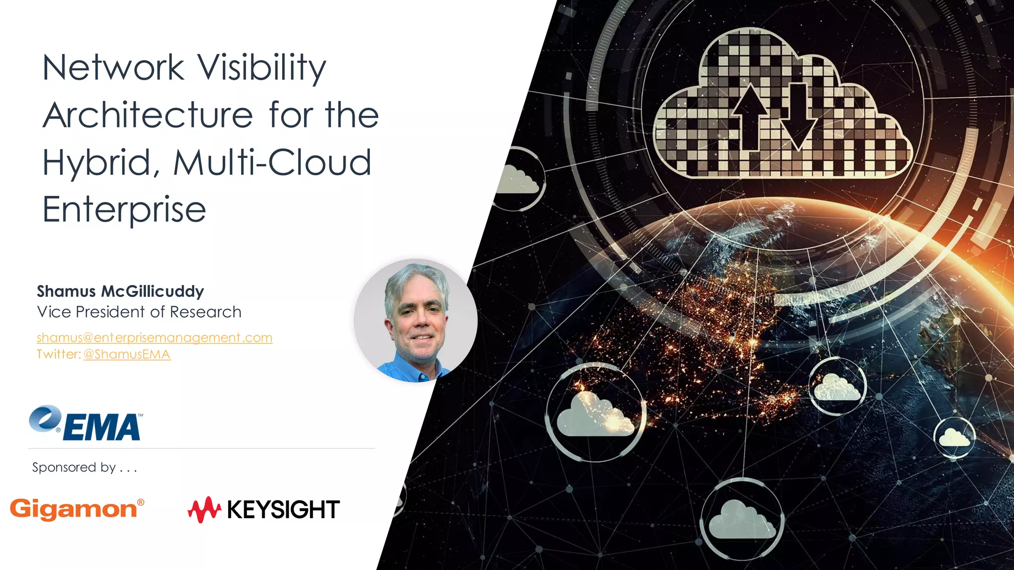 Network Visibility
Architecture for the
Hybrid, Multi-Cloud
Enterprise
Shamus McGillicuddy
Vice President of Research
shamus@enterprisemanagement.com
Twitter: @ShamusEMA
Sponsored by . . .
 