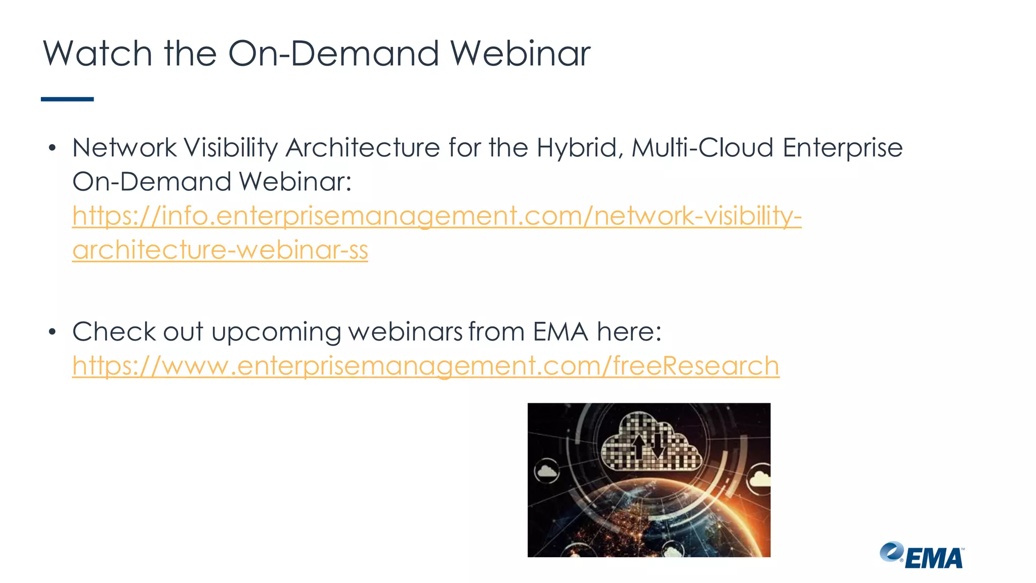 Watch the On-Demand Webinar
• Network Visibility Architecture for the Hybrid, Multi-Cloud Enterprise
On-Demand Webinar:
https://info.enterprisemanagement.com/network-visibility-
architecture-webinar-ss
• Check out upcoming webinars from EMA here:
https://www.enterprisemanagement.com/freeResearch
 