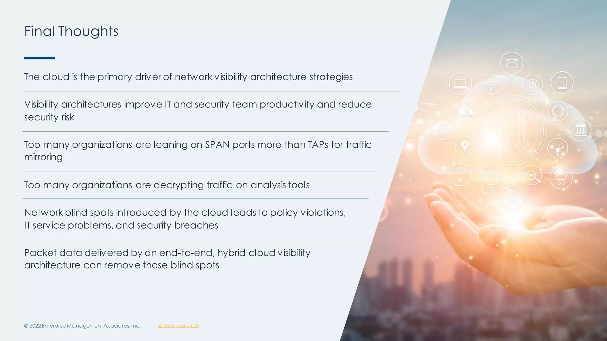 | @ema_research
Final Thoughts
© 2022 Enterprise ManagementAssociates, Inc. 23
The cloud is the primary driver of network visibility architecture strategies
Visibility architectures improve IT and security team productivity and reduce
security risk
Too many organizations are leaning on SPAN ports more than TAPs for traffic
mirroring
Too many organizations are decrypting traffic on analysis tools
Network blind spots introduced by the cloud leads to policy violations,
IT service problems, and security breaches
Packet data delivered by an end-to-end, hybrid cloud visibility
architecture can remove those blind spots
 