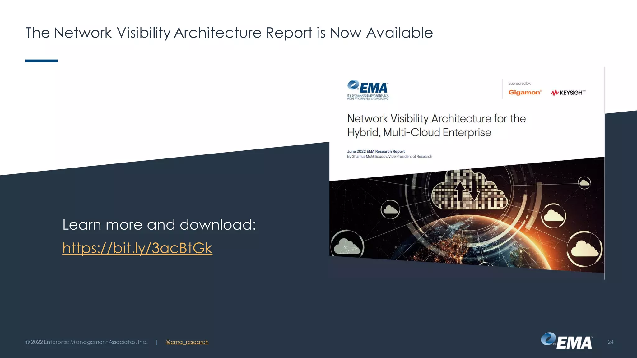 | @ema_research
The Network Visibility Architecture Report is Now Available
Learn more and download:
https://bit.ly/3acBtGk
© 2022 Enterprise ManagementAssociates, Inc. 24
 
