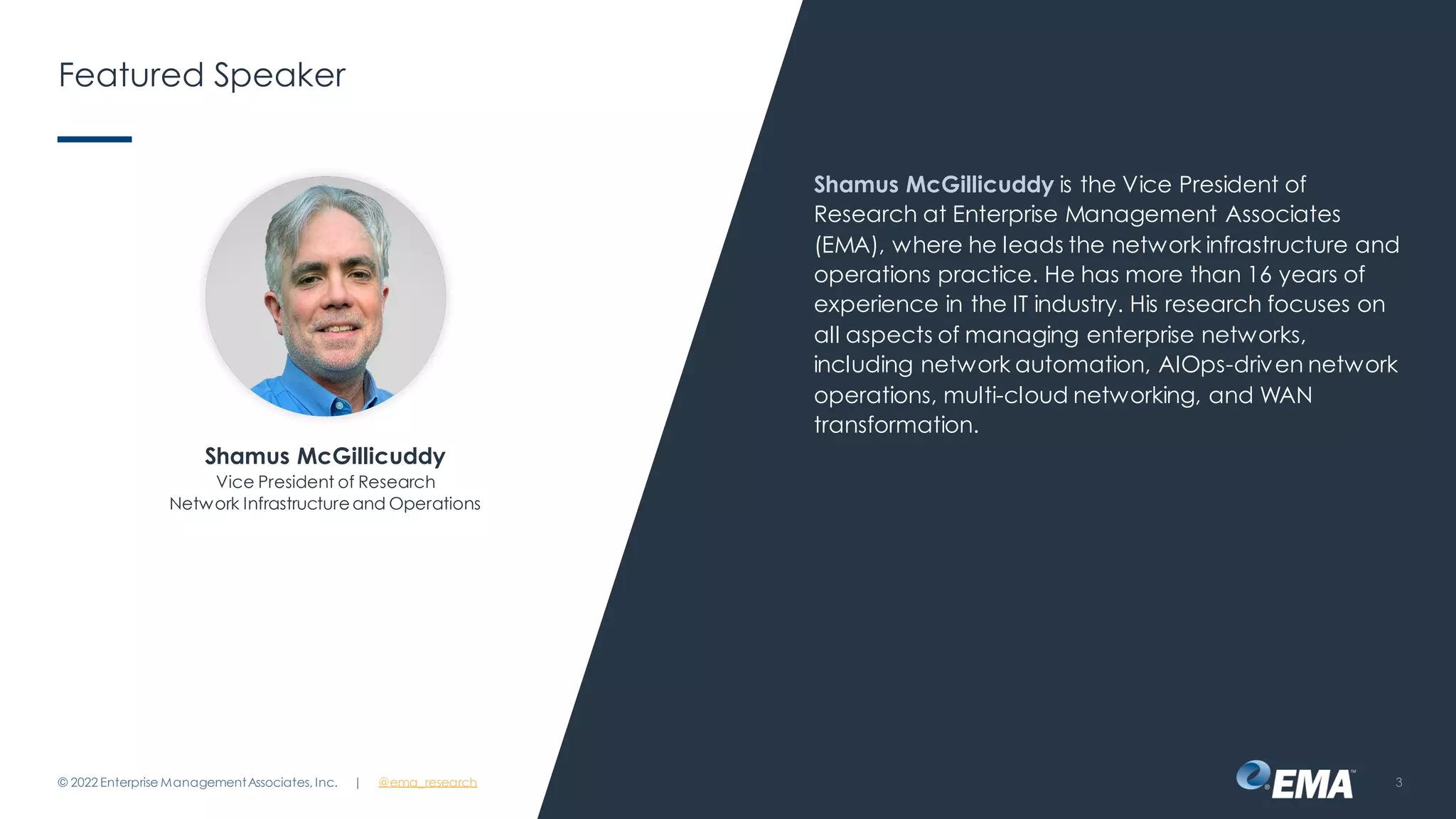 | @ema_research
Featured Speaker
Shamus McGillicuddy is the Vice President of
Research at Enterprise Management Associates
(EMA), where he leads the network infrastructure and
operations practice. He has more than 16 years of
experience in the IT industry. His research focuses on
all aspects of managing enterprise networks,
including network automation, AIOps-driven network
operations, multi-cloud networking, and WAN
transformation.
© 2022 Enterprise ManagementAssociates, Inc. 3
Shamus McGillicuddy
Vice President of Research
Network Infrastructureand Operations
 