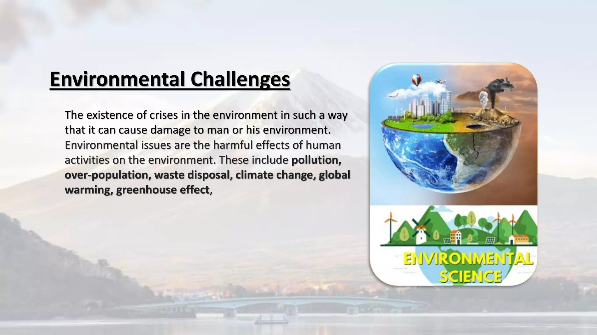 The existence of crises in the environment in such a way
that it can cause damage to man or his environment.
Environmental Challenges
Environmental issues are the harmful effects of human
activities on the environment. These include pollution,
over-population, waste disposal, climate change, global
warming, greenhouse effect,
 