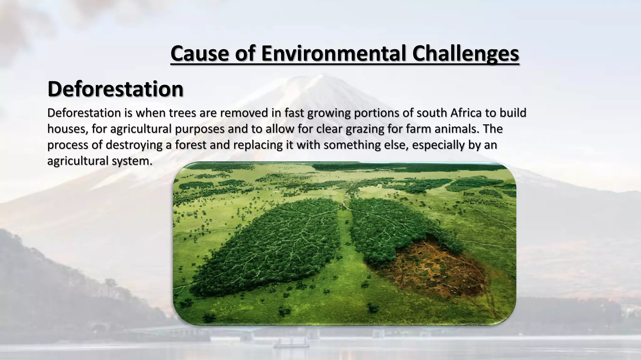 Deforestation is when trees are removed in fast growing portions of south Africa to build
houses, for agricultural purposes and to allow for clear grazing for farm animals. The
process of destroying a forest and replacing it with something else, especially by an
agricultural system.
Cause of Environmental Challenges
Deforestation
 