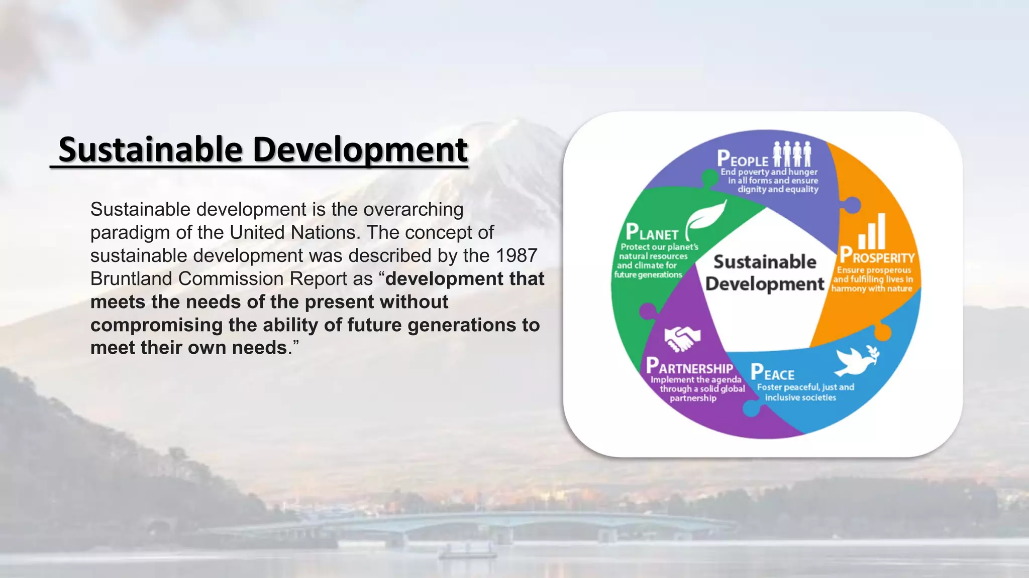 Sustainable development is the overarching
paradigm of the United Nations. The concept of
sustainable development was described by the 1987
Bruntland Commission Report as “development that
meets the needs of the present without
compromising the ability of future generations to
meet their own needs.”
Sustainable Development
 