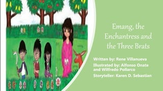 Emang, the
Enchantress and
the Three Brats
Written by: Rene Villanueva
Illustrated by: Alfonso Onate
and Wilfredo Pollarco
Storyteller: Karen D. Sebastian
 