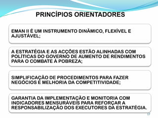 PRINCÍPIOS ORIENTADORES
EMAN II É UM INSTRUMENTO DINÂMICO, FLEXÍVEL E
AJUSTÁVEL;
A ESTRATÉGIA E AS ACÇÕES ESTÃO ALINHADAS COM
POLÍTICAS DO GOVERNO DE AUMENTO DE RENDIMENTOS
PARA O COMBATE Á POBREZA;
SIMPLIFICAÇÃO DE PROCEDIMENTOS PARA FAZER
NEGÓCIOS E MELHORIA DA COMPETITIVIDADE;
GARANTIA DA IMPLEMENTAÇÃO E MONITORIA COM
INDICADORES MENSURÁVEIS PARA REFORÇAR A
RESPONSABILIZAÇÃO DOS EXECUTORES DA ESTRATÉGIA.
17
 