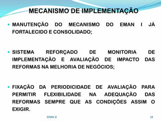 MECANISMO DE IMPLEMENTAÇÃO
 MANUTENÇÃO DO MECANISMO DO EMAN I JÁ
FORTALECIDO E CONSOLIDADO;
 SISTEMA REFORÇADO DE MONITORIA DE
IMPLEMENTAÇÃO E AVALIAÇÃO DE IMPACTO DAS
REFORMAS NA MELHORIA DE NEGÓCIOS;
 FIXAÇÃO DA PERIODICIDADE DE AVALIAÇÃO PARA
PERMITIR FLEXIBILIDADE NA ADEQUAÇÃO DAS
REFORMAS SEMPRE QUE AS CONDIÇÕES ASSIM O
EXIGIR.
EMAN II 18
 
