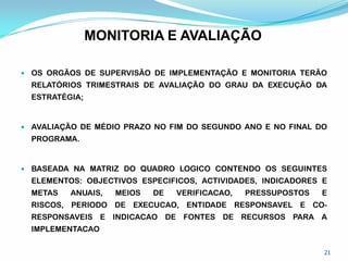 MONITORIA E AVALIAÇÃO
 OS ORGÃOS DE SUPERVISÃO DE IMPLEMENTAÇÃO E MONITORIA TERÃO
RELATÓRIOS TRIMESTRAIS DE AVALIAÇÃO DO GRAU DA EXECUÇÃO DA
ESTRATÉGIA;
 AVALIAÇÃO DE MÉDIO PRAZO NO FIM DO SEGUNDO ANO E NO FINAL DO
PROGRAMA.
 BASEADA NA MATRIZ DO QUADRO LOGICO CONTENDO OS SEGUINTES
ELEMENTOS: OBJECTIVOS ESPECIFICOS, ACTIVIDADES, INDICADORES E
METAS ANUAIS, MEIOS DE VERIFICACAO, PRESSUPOSTOS E
RISCOS, PERIODO DE EXECUCAO, ENTIDADE RESPONSAVEL E CO-
RESPONSAVEIS E INDICACAO DE FONTES DE RECURSOS PARA A
IMPLEMENTACAO
21
 